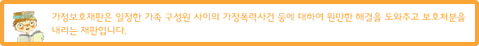 가정보호재판은 일정한 가족 구성원 사이의 가정폭력사건 등에 대하여 원만한 해결을 도와주고 보호처분을 내리는 재판입니다.