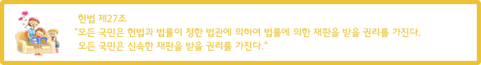 헌법 제27조  “모든 국민은 헌법과 법률이 정한 법관에 의하여 법률에 의한 재판을 받을 권리를 가진다. 모든 국민은 신속한 재판을 받을 권리를 가진다.”